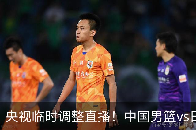 央视临时调整直播！中国男篮vs日本被移出CCTV5，中超补赛却上位，排播优先级让人看不懂